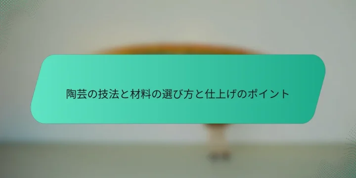 陶芸の技法と材料の選び方と仕上げのポイント