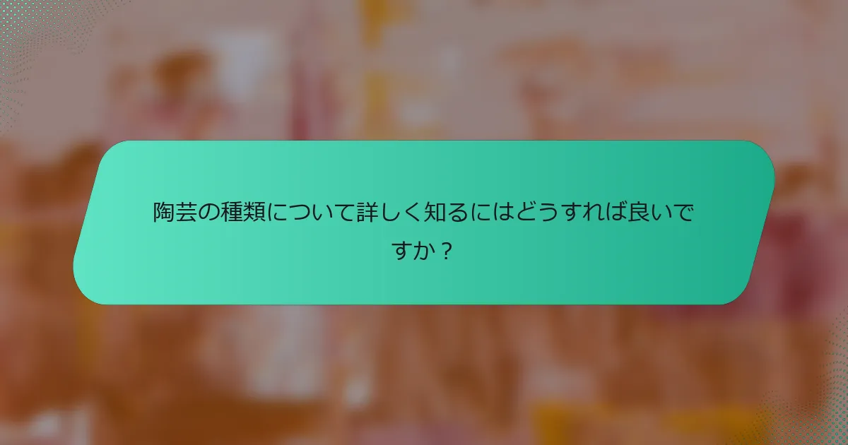 陶芸の種類について詳しく知るにはどうすれば良いですか？